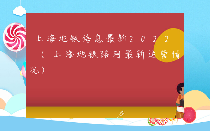 上海地铁信息最新2022 (上海地铁路网最新运营情况)